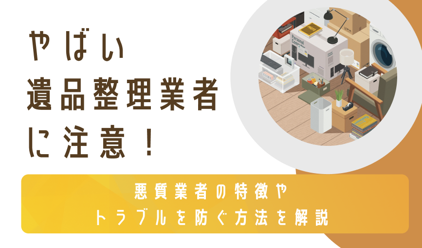 やばい遺品整理業者に注意!悪質業者の特徴やトラブルを防ぐ方法を解説