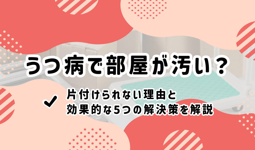 うつ病で部屋が汚い？片付けられない理由と効果的な5つの解決策を解説
