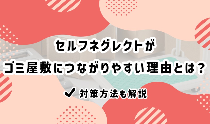 セルフネグレクトがゴミ屋敷につながりやすい理由とは？対策方法も解説