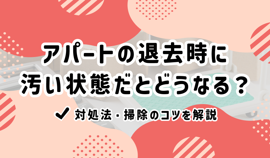アパートの退去時に汚い状態だとどうなる？対処法・掃除のコツを解説