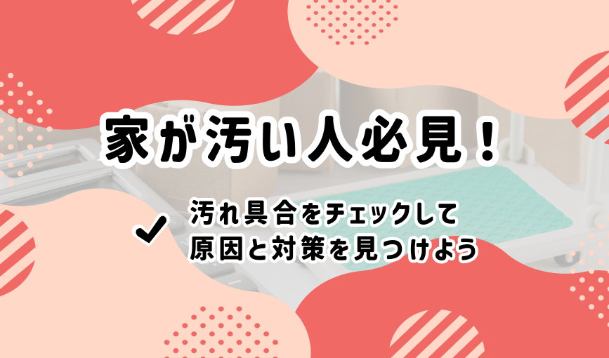 家が汚い人必見!汚れ具合をチェックして原因と対策を見つけよう