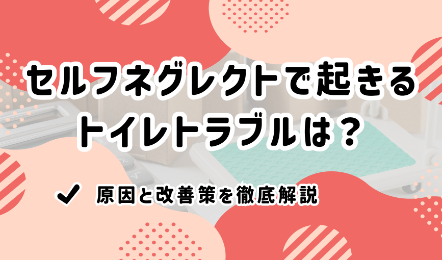 セルフネグレクトで起きるトイレトラブルは？原因と改善策を徹底解説