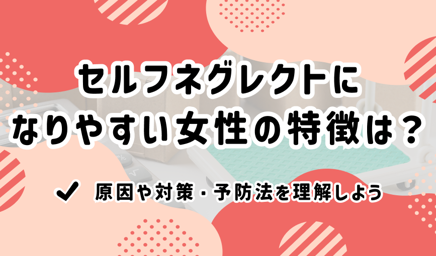 セルフネグレクトになりやすい女性の特徴は？原因や対策・予防法を理解しよう