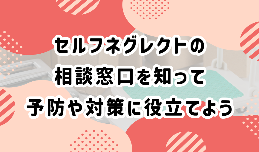 セルフネグレクトの相談窓口を知って予防や対策に役立てよう