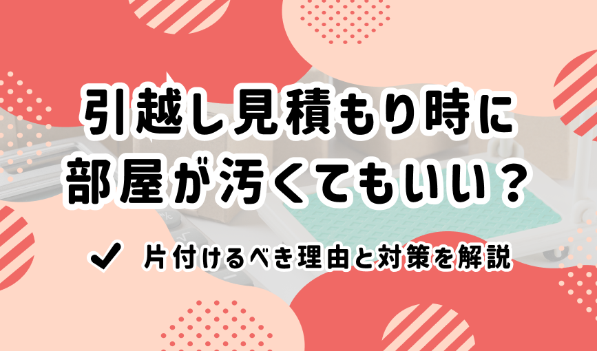 引越し見積もり時に部屋が汚くてもいい？片付けるべき理由と対策を解説