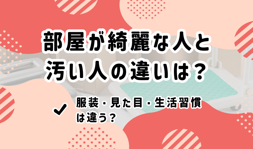 部屋が綺麗な人と汚い人の違いは？服装・見た目・生活習慣は違う？