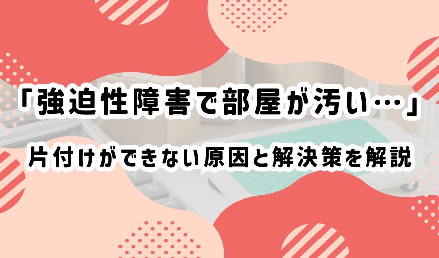 「強迫性障害で部屋が汚い…」片付けができない原因と解決策を解説