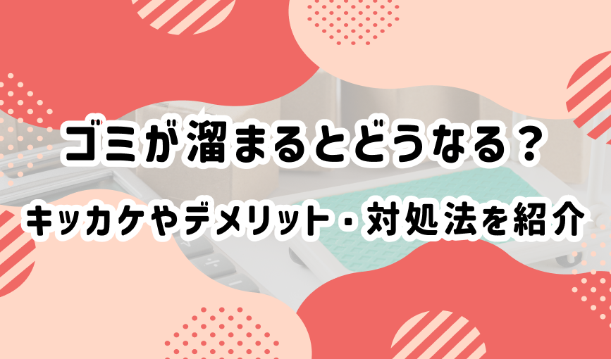 ゴミが溜まるとどうなる？キッカケやデメリット・対処法を紹介