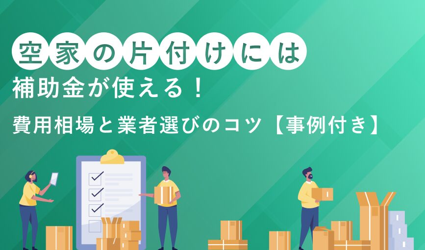 空き家の片付けには補助金が使える!費用相場と業者選びのコツ【事例付き】